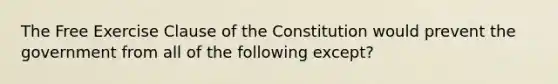 The Free Exercise Clause of the Constitution would prevent the government from all of the following except?