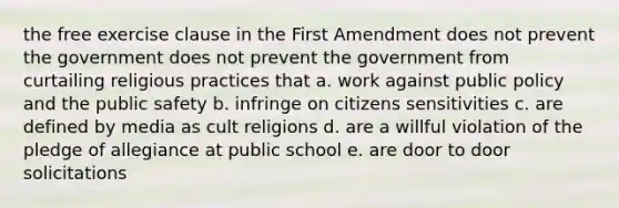 the free exercise clause in the First Amendment does not prevent the government does not prevent the government from curtailing religious practices that a. work against public policy and the public safety b. infringe on citizens sensitivities c. are defined by media as cult religions d. are a willful violation of the pledge of allegiance at public school e. are door to door solicitations