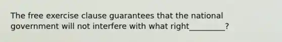 The free exercise clause guarantees that the national government will not interfere with what right_________?