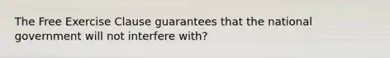 The Free Exercise Clause guarantees that the national government will not interfere with?