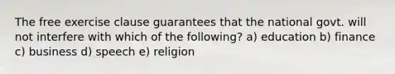 The free exercise clause guarantees that the national govt. will not interfere with which of the following? a) education b) finance c) business d) speech e) religion