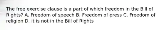 The free exercise clause is a part of which freedom in the Bill of Rights? A. Freedom of speech B. Freedom of press C. Freedom of religion D. It is not in the Bill of Rights