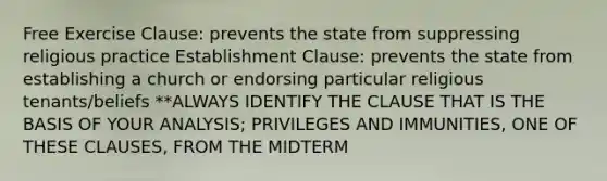 Free Exercise Clause: prevents the state from suppressing religious practice Establishment Clause: prevents the state from establishing a church or endorsing particular religious tenants/beliefs **ALWAYS IDENTIFY THE CLAUSE THAT IS THE BASIS OF YOUR ANALYSIS; PRIVILEGES AND IMMUNITIES, ONE OF THESE CLAUSES, FROM THE MIDTERM