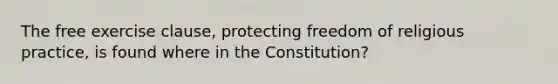 The free exercise clause, protecting freedom of religious practice, is found where in the Constitution?