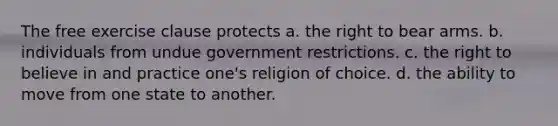 The free exercise clause protects a. the right to bear arms. b. individuals from undue government restrictions. c. the right to believe in and practice one's religion of choice. d. the ability to move from one state to another.