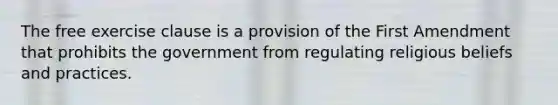 The free exercise clause is a provision of the First Amendment that prohibits the government from regulating religious beliefs and practices.