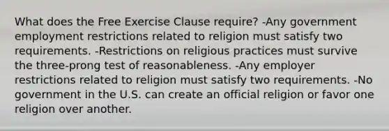 What does the Free Exercise Clause require? -Any government employment restrictions related to religion must satisfy two requirements. -Restrictions on religious practices must survive the three-prong test of reasonableness. -Any employer restrictions related to religion must satisfy two requirements. -No government in the U.S. can create an official religion or favor one religion over another.