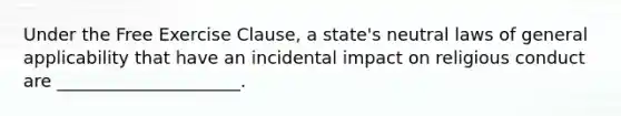 Under the Free Exercise Clause, a state's neutral laws of general applicability that have an incidental impact on religious conduct are _____________________.