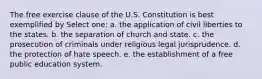 The free exercise clause of the U.S. Constitution is best exemplified by Select one: a. the application of civil liberties to the states. b. the separation of church and state. c. the prosecution of criminals under religious legal jurisprudence. d. the protection of hate speech. e. the establishment of a free public education system​.