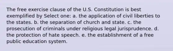 The <a href='https://www.questionai.com/knowledge/kD4FAEagII-free-exercise-clause' class='anchor-knowledge'>free exercise clause</a> of the U.S. Constitution is best exemplified by Select one: a. the application of <a href='https://www.questionai.com/knowledge/kAEhMjdkhr-civil-liberties' class='anchor-knowledge'>civil liberties</a> to the states. b. the separation of church and state. c. the prosecution of criminals under religious legal jurisprudence. d. the protection of hate speech. e. the establishment of a free public <a href='https://www.questionai.com/knowledge/k3B0EcToUm-education-system' class='anchor-knowledge'>education system</a>​.