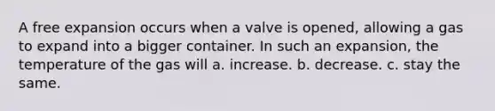 A free expansion occurs when a valve is opened, allowing a gas to expand into a bigger container. In such an expansion, the temperature of the gas will a. increase. b. decrease. c. stay the same.