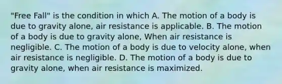 "Free Fall" is the condition in which A. The motion of a body is due to gravity alone, air resistance is applicable. B. The motion of a body is due to gravity alone, When air resistance is negligible. C. The motion of a body is due to velocity alone, when air resistance is negligible. D. The motion of a body is due to gravity alone, when air resistance is maximized.