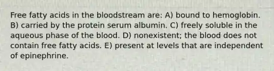 Free fatty acids in <a href='https://www.questionai.com/knowledge/k7oXMfj7lk-the-blood' class='anchor-knowledge'>the blood</a>stream are: A) bound to hemoglobin. B) carried by the protein serum albumin. C) freely soluble in the aqueous phase of the blood. D) nonexistent; the blood does not contain free fatty acids. E) present at levels that are independent of epinephrine.