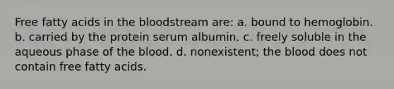 Free fatty acids in the bloodstream are: a. bound to hemoglobin. b. carried by the protein serum albumin. c. freely soluble in the aqueous phase of the blood. d. nonexistent; the blood does not contain free fatty acids.