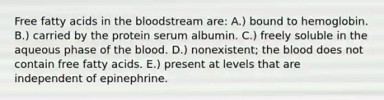 Free fatty acids in the bloodstream are: A.) bound to hemoglobin. B.) carried by the protein serum albumin. C.) freely soluble in the aqueous phase of the blood. D.) nonexistent; the blood does not contain free fatty acids. E.) present at levels that are independent of epinephrine.