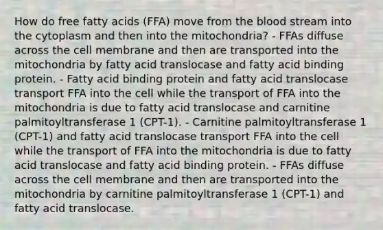 How do free fatty acids (FFA) move from the blood stream into the cytoplasm and then into the mitochondria? - FFAs diffuse across the cell membrane and then are transported into the mitochondria by fatty acid translocase and fatty acid binding protein. - Fatty acid binding protein and fatty acid translocase transport FFA into the cell while the transport of FFA into the mitochondria is due to fatty acid translocase and carnitine palmitoyltransferase 1 (CPT-1). - Carnitine palmitoyltransferase 1 (CPT-1) and fatty acid translocase transport FFA into the cell while the transport of FFA into the mitochondria is due to fatty acid translocase and fatty acid binding protein. - FFAs diffuse across the cell membrane and then are transported into the mitochondria by carnitine palmitoyltransferase 1 (CPT-1) and fatty acid translocase.