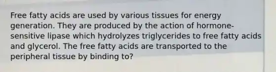 Free fatty acids are used by various tissues for energy generation. They are produced by the action of hormone-sensitive lipase which hydrolyzes triglycerides to free fatty acids and glycerol. The free fatty acids are transported to the peripheral tissue by binding to?