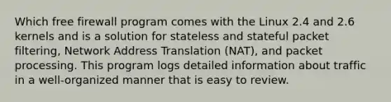 Which free firewall program comes with the Linux 2.4 and 2.6 kernels and is a solution for stateless and stateful packet filtering, Network Address Translation (NAT), and packet processing. This program logs detailed information about traffic in a well-organized manner that is easy to review.