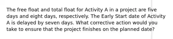 The free float and total float for Activity A in a project are five days and eight days, respectively. The Early Start date of Activity A is delayed by seven days. What corrective action would you take to ensure that the project finishes on the planned date?