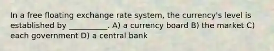 In a free floating exchange rate system, the currency's level is established by __________. A) a currency board B) the market C) each government D) a central bank