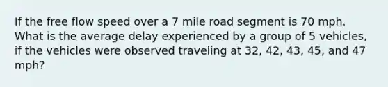 If the free flow speed over a 7 mile road segment is 70 mph. What is the average delay experienced by a group of 5 vehicles, if the vehicles were observed traveling at 32, 42, 43, 45, and 47 mph?