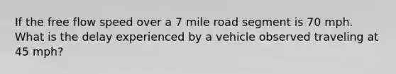 If the free flow speed over a 7 mile road segment is 70 mph. What is the delay experienced by a vehicle observed traveling at 45 mph?