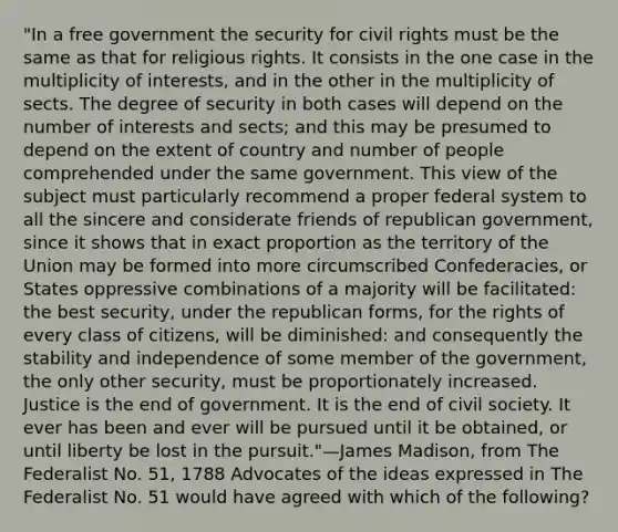 "In a free government the security for civil rights must be the same as that for religious rights. It consists in the one case in the multiplicity of interests, and in the other in the multiplicity of sects. The degree of security in both cases will depend on the number of interests and sects; and this may be presumed to depend on the extent of country and number of people comprehended under the same government. This view of the subject must particularly recommend a proper federal system to all the sincere and considerate friends of republican government, since it shows that in exact proportion as the territory of the Union may be formed into more circumscribed Confederacies, or States oppressive combinations of a majority will be facilitated: the best security, under the republican forms, for the rights of every class of citizens, will be diminished: and consequently the stability and independence of some member of the government, the only other security, must be proportionately increased. Justice is the end of government. It is the end of civil society. It ever has been and ever will be pursued until it be obtained, or until liberty be lost in the pursuit."—James Madison, from The Federalist No. 51, 1788 Advocates of the ideas expressed in The Federalist No. 51 would have agreed with which of the following?