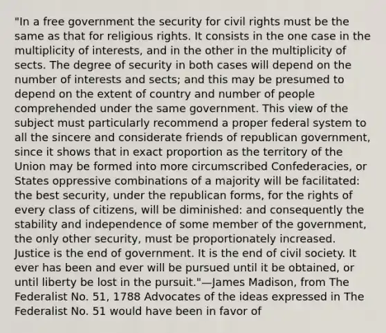 "In a free government the security for civil rights must be the same as that for religious rights. It consists in the one case in the multiplicity of interests, and in the other in the multiplicity of sects. The degree of security in both cases will depend on the number of interests and sects; and this may be presumed to depend on the extent of country and number of people comprehended under the same government. This view of the subject must particularly recommend a proper federal system to all the sincere and considerate friends of republican government, since it shows that in exact proportion as the territory of the Union may be formed into more circumscribed Confederacies, or States oppressive combinations of a majority will be facilitated: the best security, under the republican forms, for the rights of every class of citizens, will be diminished: and consequently the stability and independence of some member of the government, the only other security, must be proportionately increased. Justice is the end of government. It is the end of civil society. It ever has been and ever will be pursued until it be obtained, or until liberty be lost in the pursuit."—James Madison, from The Federalist No. 51, 1788 Advocates of the ideas expressed in The Federalist No. 51 would have been in favor of