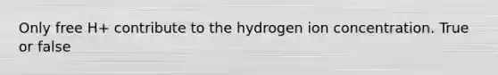 Only free H+ contribute to the hydrogen ion concentration. True or false