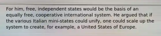 For him, free, independent states would be the basis of an equally free, cooperative international system. He argued that if the various Italian mini-states could unify, one could scale up the system to create, for example, a United States of Europe.