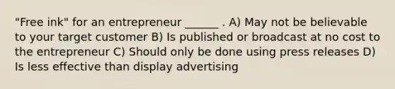 "Free ink" for an entrepreneur ______ . A) May not be believable to your target customer B) Is published or broadcast at no cost to the entrepreneur C) Should only be done using press releases D) Is less effective than display advertising