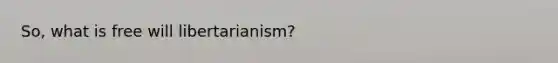 So, what is free will libertarianism?