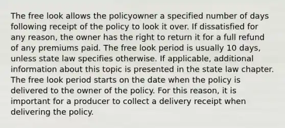 The free look allows the policyowner a specified number of days following receipt of the policy to look it over. If dissatisfied for any reason, the owner has the right to return it for a full refund of any premiums paid. The free look period is usually 10 days, unless state law specifies otherwise. If applicable, additional information about this topic is presented in the state law chapter. The free look period starts on the date when the policy is delivered to the owner of the policy. For this reason, it is important for a producer to collect a delivery receipt when delivering the policy.