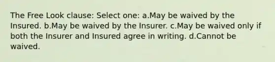 The Free Look clause: Select one: a.May be waived by the Insured. b.May be waived by the Insurer. c.May be waived only if both the Insurer and Insured agree in writing. d.Cannot be waived.