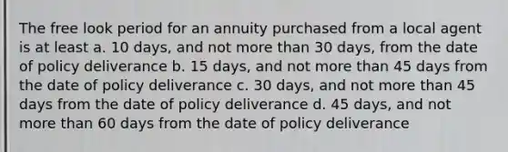 The free look period for an annuity purchased from a local agent is at least a. 10 days, and not more than 30 days, from the date of policy deliverance b. 15 days, and not more than 45 days from the date of policy deliverance c. 30 days, and not more than 45 days from the date of policy deliverance d. 45 days, and not more than 60 days from the date of policy deliverance