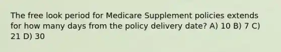 The free look period for Medicare Supplement policies extends for how many days from the policy delivery date? A) 10 B) 7 C) 21 D) 30