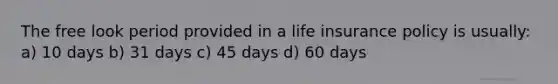 The free look period provided in a life insurance policy is usually: a) 10 days b) 31 days c) 45 days d) 60 days