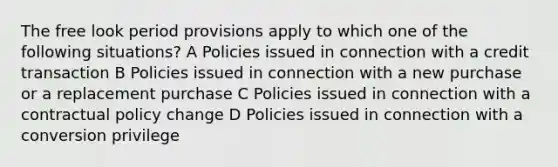 The free look period provisions apply to which one of the following situations? A Policies issued in connection with a credit transaction B Policies issued in connection with a new purchase or a replacement purchase C Policies issued in connection with a contractual policy change D Policies issued in connection with a conversion privilege