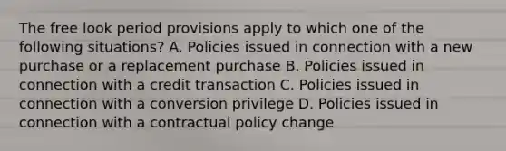 The free look period provisions apply to which one of the following situations? A. Policies issued in connection with a new purchase or a replacement purchase B. Policies issued in connection with a credit transaction C. Policies issued in connection with a conversion privilege D. Policies issued in connection with a contractual policy change