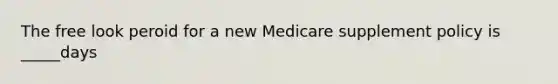 The free look peroid for a new Medicare supplement policy is _____days