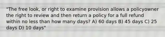 "The free look, or right to examine provision allows a policyowner the right to review and then return a policy for a full refund within no less than how many days? A) 60 days B) 45 days C) 25 days D) 10 days"