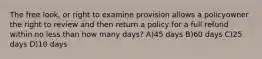 The free look, or right to examine provision allows a policyowner the right to review and then return a policy for a full refund within no less than how many days? A)45 days B)60 days C)25 days D)10 days