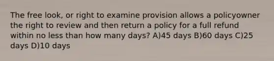 The free look, or right to examine provision allows a policyowner the right to review and then return a policy for a full refund within no less than how many days? A)45 days B)60 days C)25 days D)10 days