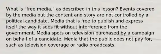 What is "free media," as described in this lesson? Events covered by the media but the content and story are not controlled by a political candidate. Media that is free to publish and express itself the way it sees fit without interference from the government. Media spots on television purchased by a campaign on behalf of a candidate. Media that the public does not pay for, such as television coverage or radio broadcasts.