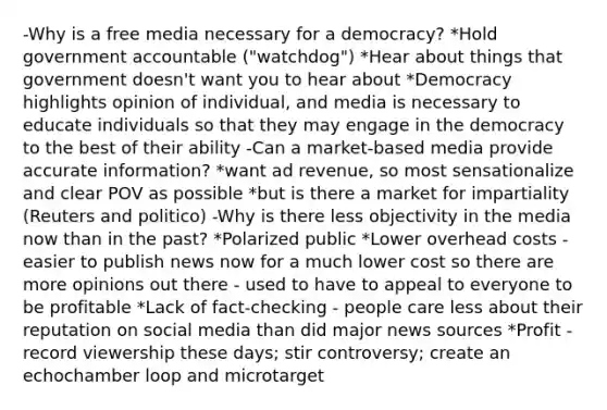 -Why is a free media necessary for a democracy? *Hold government accountable ("watchdog") *Hear about things that government doesn't want you to hear about *Democracy highlights opinion of individual, and media is necessary to educate individuals so that they may engage in the democracy to the best of their ability -Can a market-based media provide accurate information? *want ad revenue, so most sensationalize and clear POV as possible *but is there a market for impartiality (Reuters and politico) -Why is there less objectivity in the media now than in the past? *Polarized public *Lower overhead costs - easier to publish news now for a much lower cost so there are more opinions out there - used to have to appeal to everyone to be profitable *Lack of fact-checking - people care less about their reputation on social media than did major news sources *Profit - record viewership these days; stir controversy; create an echochamber loop and microtarget