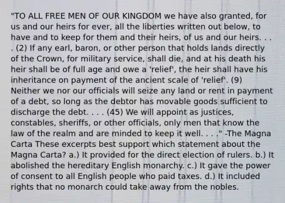 "TO ALL FREE MEN OF OUR KINGDOM we have also granted, for us and our heirs for ever, all the liberties written out below, to have and to keep for them and their heirs, of us and our heirs. . . . (2) If any earl, baron, or other person that holds lands directly of the Crown, for military service, shall die, and at his death his heir shall be of full age and owe a 'relief', the heir shall have his inheritance on payment of the ancient scale of 'relief'. (9) Neither we nor our officials will seize any land or rent in payment of a debt, so long as the debtor has movable goods sufficient to discharge the debt. . . . (45) We will appoint as justices, constables, sheriffs, or other officials, only men that know the law of the realm and are minded to keep it well. . . ." -The Magna Carta These excerpts best support which statement about the Magna Carta? a.) It provided for the direct election of rulers. b.) It abolished the hereditary English monarchy. c.) It gave the power of consent to all English people who paid taxes. d.) It included rights that no monarch could take away from the nobles.