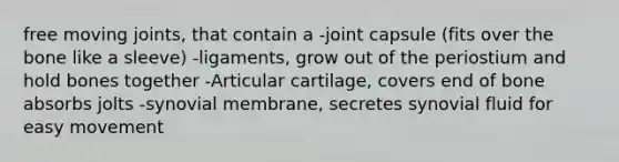 free moving joints, that contain a -joint capsule (fits over the bone like a sleeve) -ligaments, grow out of the periostium and hold bones together -Articular cartilage, covers end of bone absorbs jolts -synovial membrane, secretes synovial fluid for easy movement