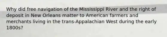 Why did free navigation of the Mississippi River and the right of deposit in New Orleans matter to American farmers and merchants living in the trans-Appalachian West during the early 1800s?