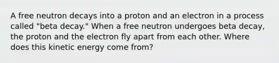 A free neutron decays into a proton and an electron in a process called "beta decay." When a free neutron undergoes beta decay, the proton and the electron fly apart from each other. Where does this kinetic energy come from?