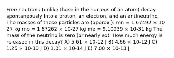 Free neutrons (unlike those in the nucleus of an atom) decay spontaneously into a proton, an electron, and an antineutrino. The masses of these particles are (approx.): mn = 1.67492 × 10-27 kg mp = 1.67262 × 10-27 kg me = 9.10939 × 10-31 kg The mass of the neutrino is zero (or nearly so). How much energy is released in this decay? A) 5.61 × 10-12 J B) 4.66 × 10-12 J C) 1.25 × 10-13 J D) 1.01 × 10-14 J E) 7.08 × 10-13 J